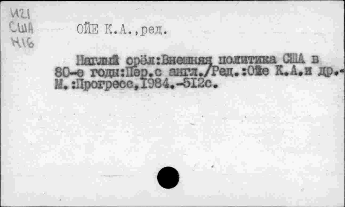 ﻿ОЙЕ К.А.,ред.
Наглпй орёл :Внеыняя политика США в 80-е года:Пер.с аигл./Ред.:Оае К.А.и др М.:Прогресс,1984.-512с.